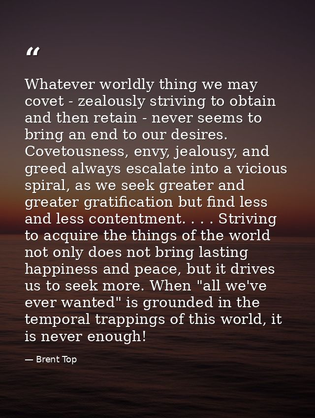 Whatever worldly thing we may covet - zealously striving to obtain and then retain - never seems to bring an end to our  — Brent Top