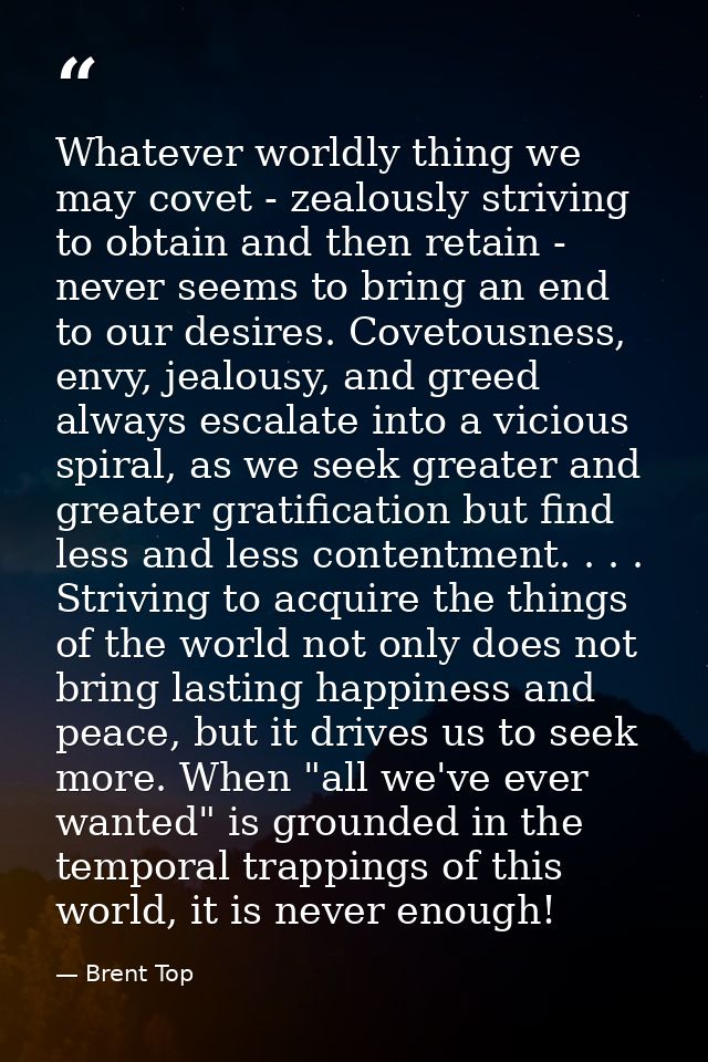 Whatever worldly thing we may covet - zealously striving to obtain and then retain - never seems to bring an end to our  — Brent Top