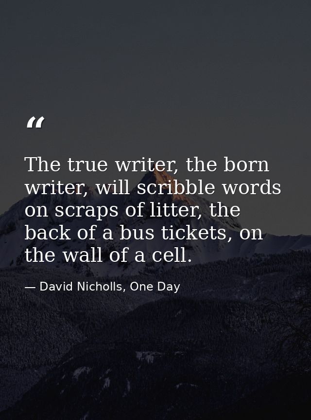 The true writer, the born writer, will scribble words on scraps of litter, the back of a bus tickets, on the wall of a c — David Nicholls, One Day