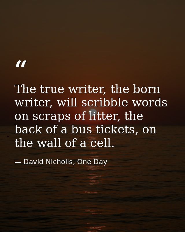 The true writer, the born writer, will scribble words on scraps of litter, the back of a bus tickets, on the wall of a c — David Nicholls, One Day