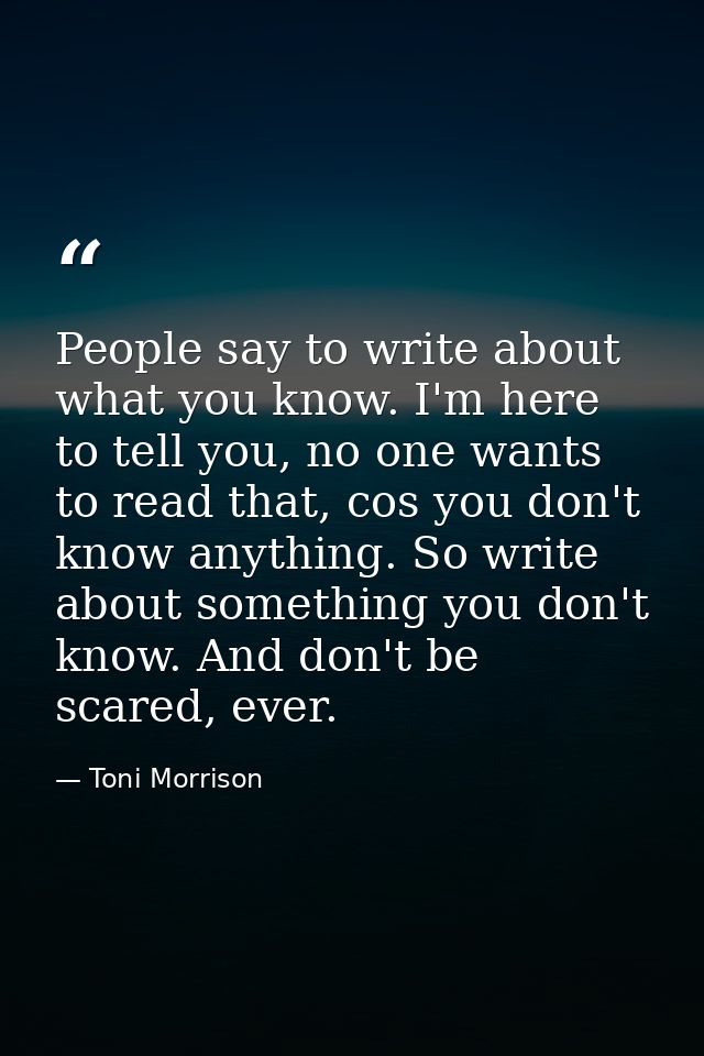 People say to write about what you know. I'm here to tell you, no one wants to read that, cos you don't know anything. S — Toni Morrison