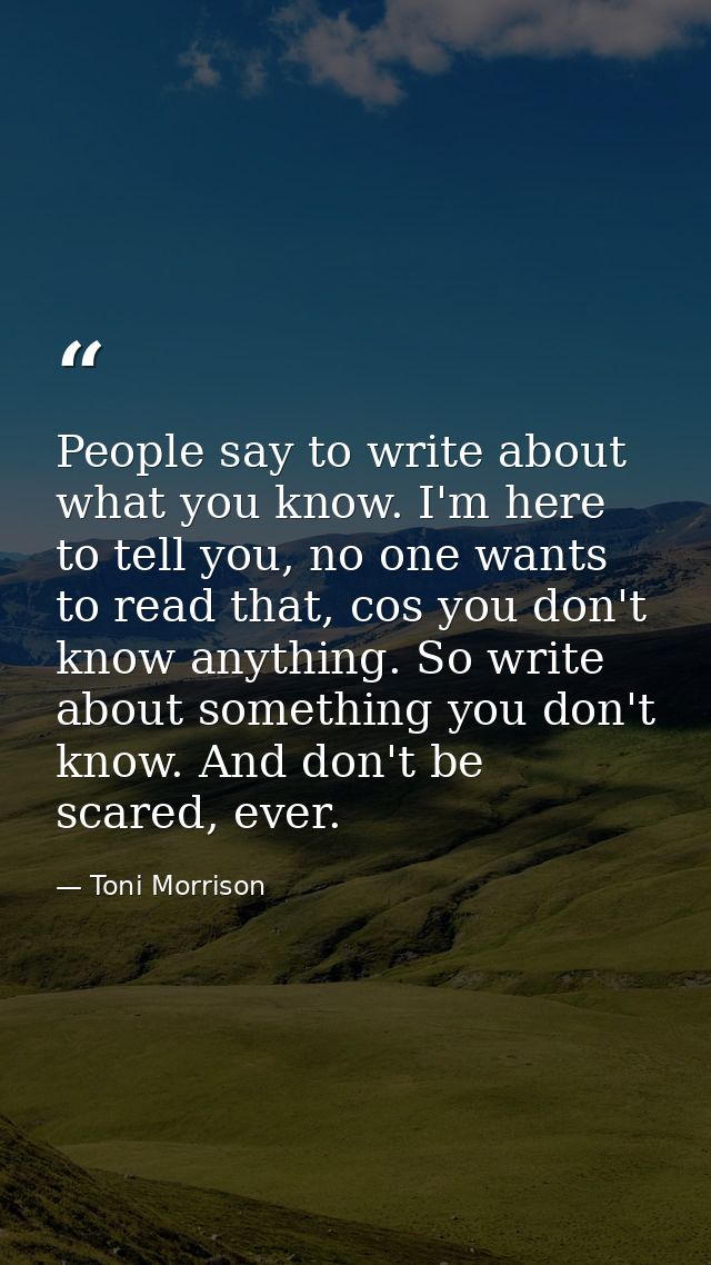 People say to write about what you know. I'm here to tell you, no one wants to read that, cos you don't know anything. S — Toni Morrison