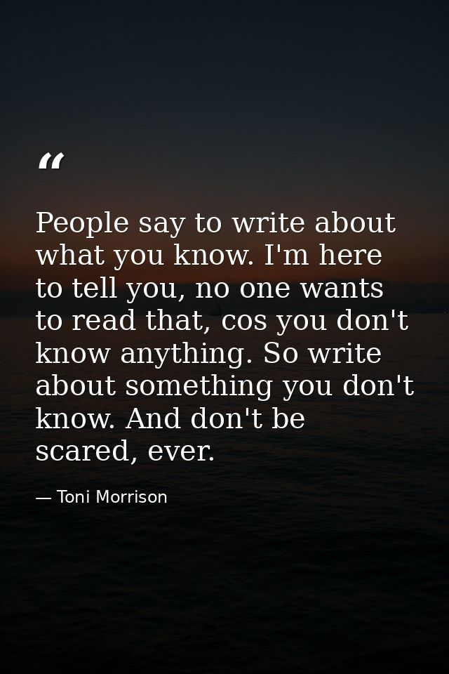 People say to write about what you know. I'm here to tell you, no one wants to read that, cos you don't know anything. S — Toni Morrison