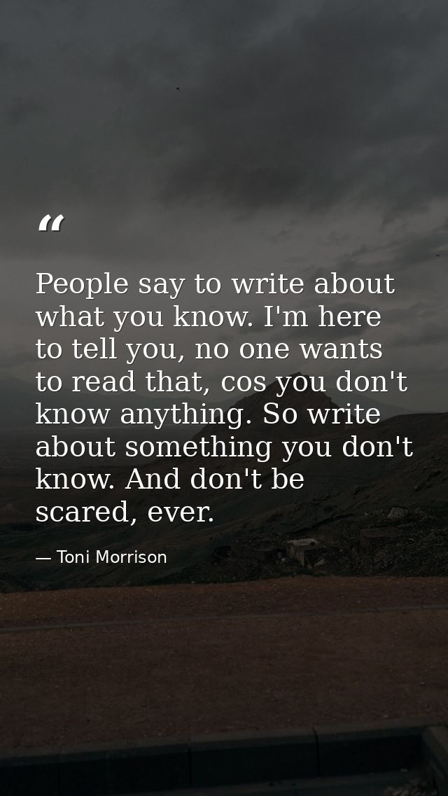People say to write about what you know. I'm here to tell you, no one wants to read that, cos you don't know anything. S — Toni Morrison