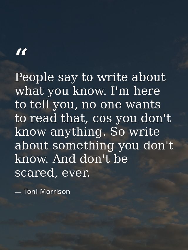 People say to write about what you know. I'm here to tell you, no one wants to read that, cos you don't know anything. S — Toni Morrison