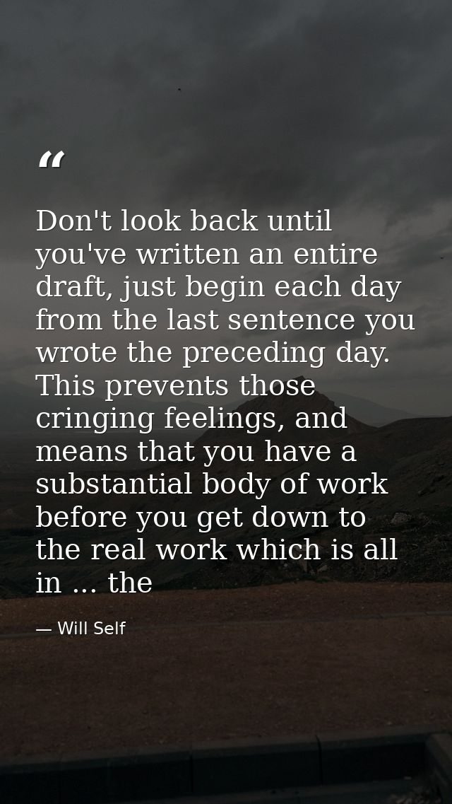 Don't look back until you've written an entire draft, just begin each day from the last sentence you wrote the preceding — Will Self