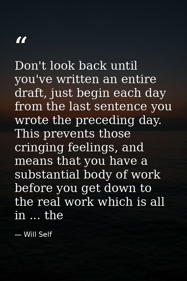 Don't look back until you've written an entire draft, just begin each day from the last sentence you wrote the preceding — Will Self