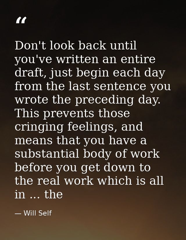 Don't look back until you've written an entire draft, just begin each day from the last sentence you wrote the preceding — Will Self