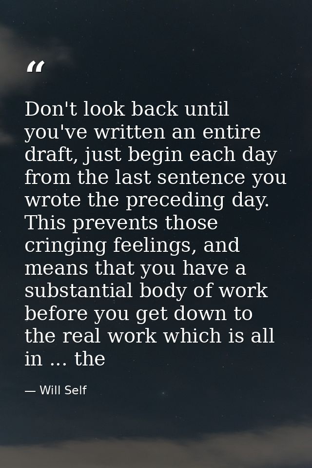 Don't look back until you've written an entire draft, just begin each day from the last sentence you wrote the preceding — Will Self