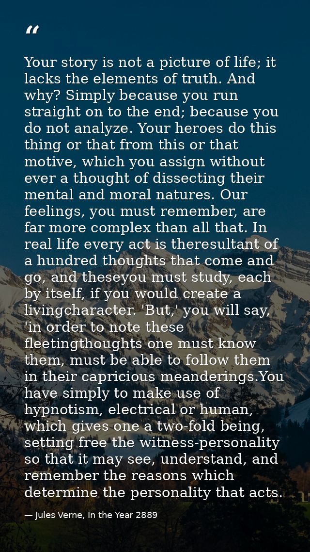 Your story is not a picture of life; it lacks the elements of truth. And why? Simply because you run straight on to the  — Jules Verne, In the Year 2889
