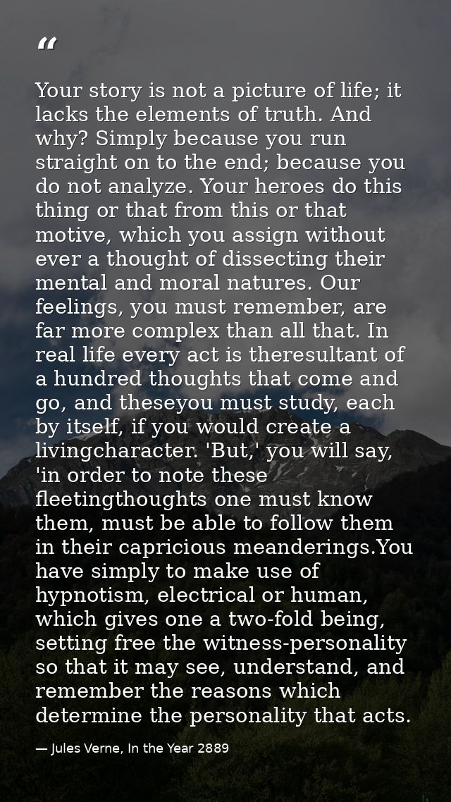 Your story is not a picture of life; it lacks the elements of truth. And why? Simply because you run straight on to the  — Jules Verne, In the Year 2889