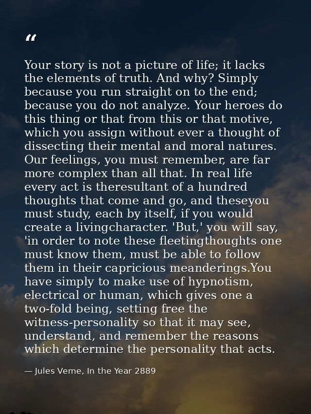 Your story is not a picture of life; it lacks the elements of truth. And why? Simply because you run straight on to the  — Jules Verne, In the Year 2889