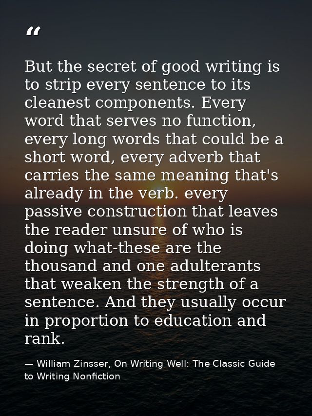 But the secret of good writing is to strip every sentence to its cleanest components. Every word that serves no function — William Zinsser, On Writing Well: The Classic Guide to Writing Nonfiction