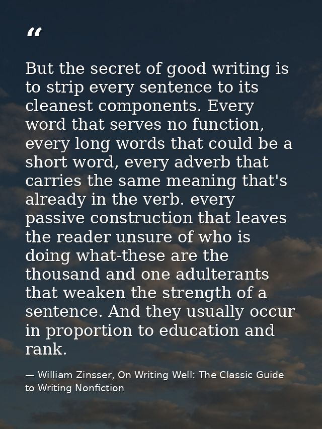 But the secret of good writing is to strip every sentence to its cleanest components. Every word that serves no function — William Zinsser, On Writing Well: The Classic Guide to Writing Nonfiction