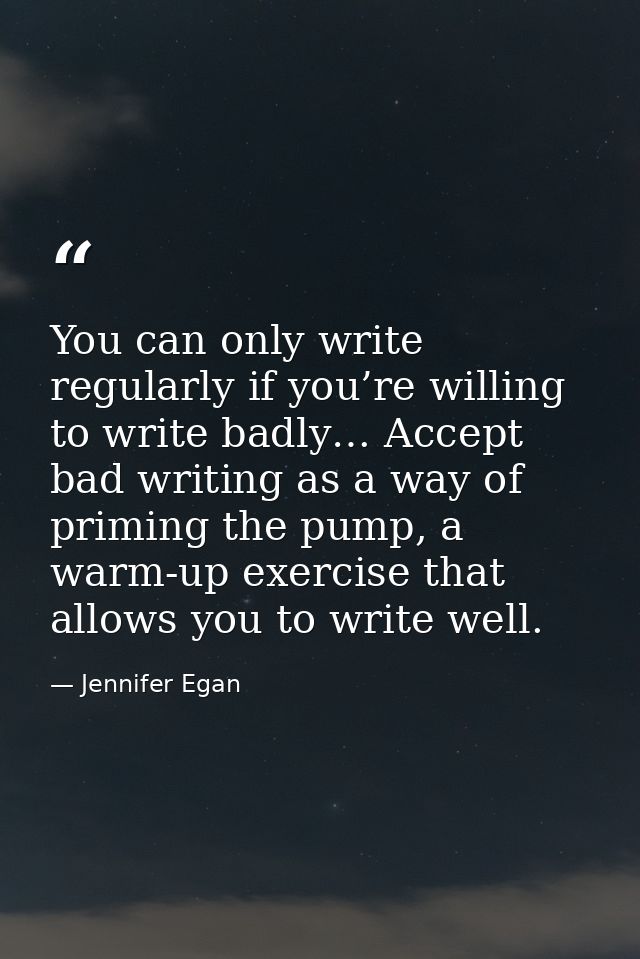 You can only write regularly if you’re willing to write badly… Accept bad writing as a way of priming the pump, a warm-u — Jennifer Egan