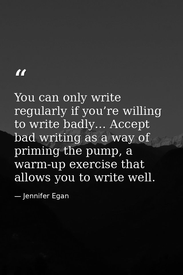 You can only write regularly if you’re willing to write badly… Accept bad writing as a way of priming the pump, a warm-u — Jennifer Egan