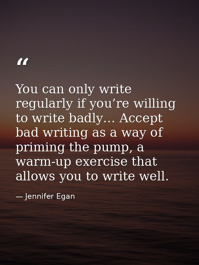 You can only write regularly if you’re willing to write badly… Accept bad writing as a way of priming the pump, a warm-u — Jennifer Egan