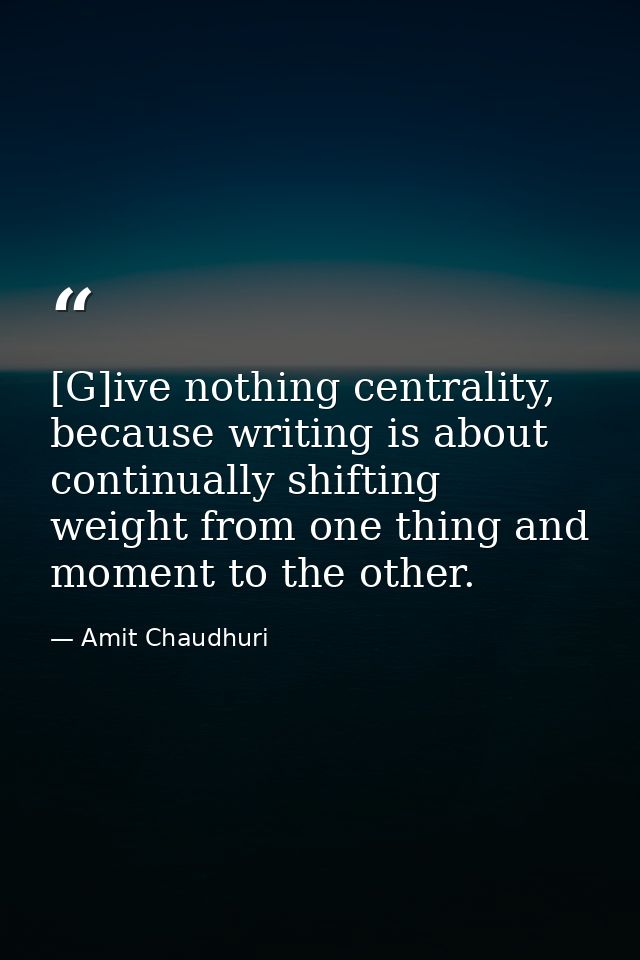 [G]ive nothing centrality, because writing is about continually shifting weight from one thing and moment to the other. — Amit Chaudhuri