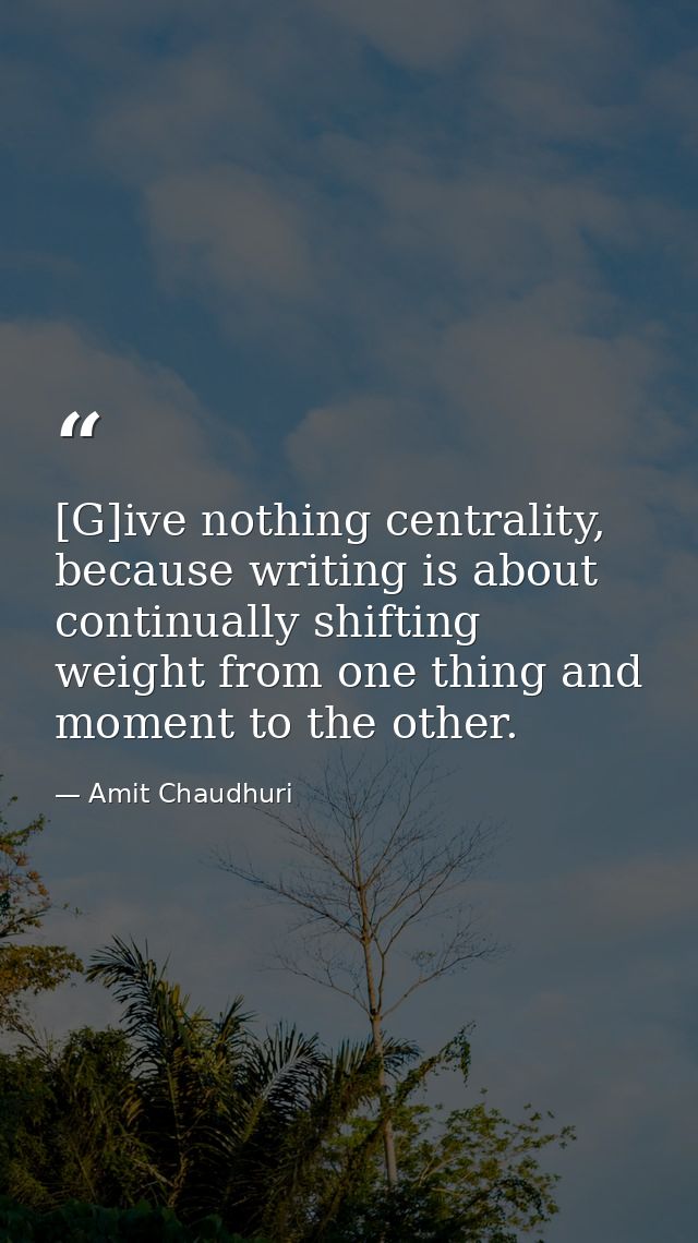 [G]ive nothing centrality, because writing is about continually shifting weight from one thing and moment to the other. — Amit Chaudhuri