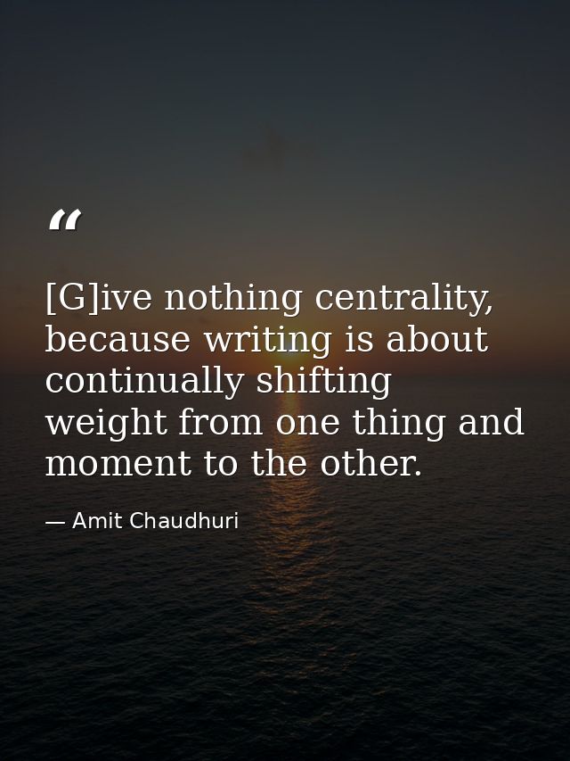 [G]ive nothing centrality, because writing is about continually shifting weight from one thing and moment to the other. — Amit Chaudhuri