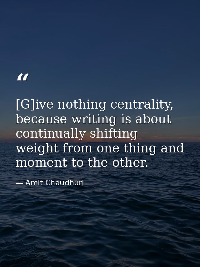 [G]ive nothing centrality, because writing is about continually shifting weight from one thing and moment to the other. — Amit Chaudhuri