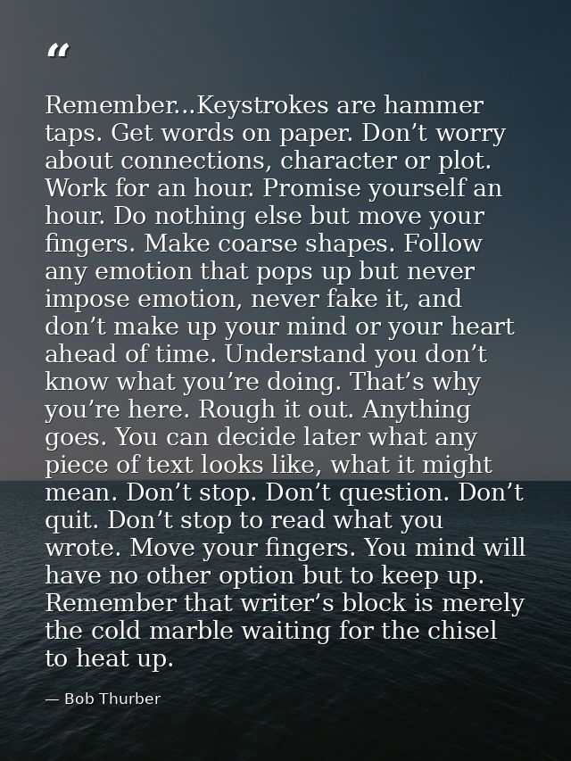 Remember...Keystrokes are hammer taps. Get words on paper. Don’t worry about connections, character or plot. Work for an — Bob Thurber