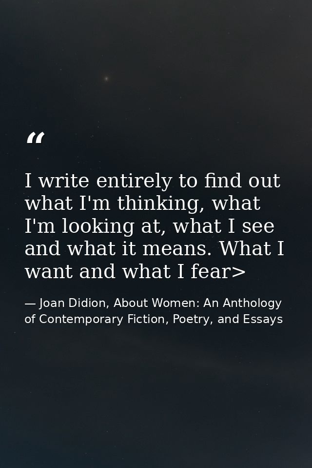 I write entirely to find out what I'm thinking, what I'm looking at, what I see and what it means. What I want and what  — Joan Didion, About Women: An Anthology of Contemporary Fiction, Poetry, and Essays