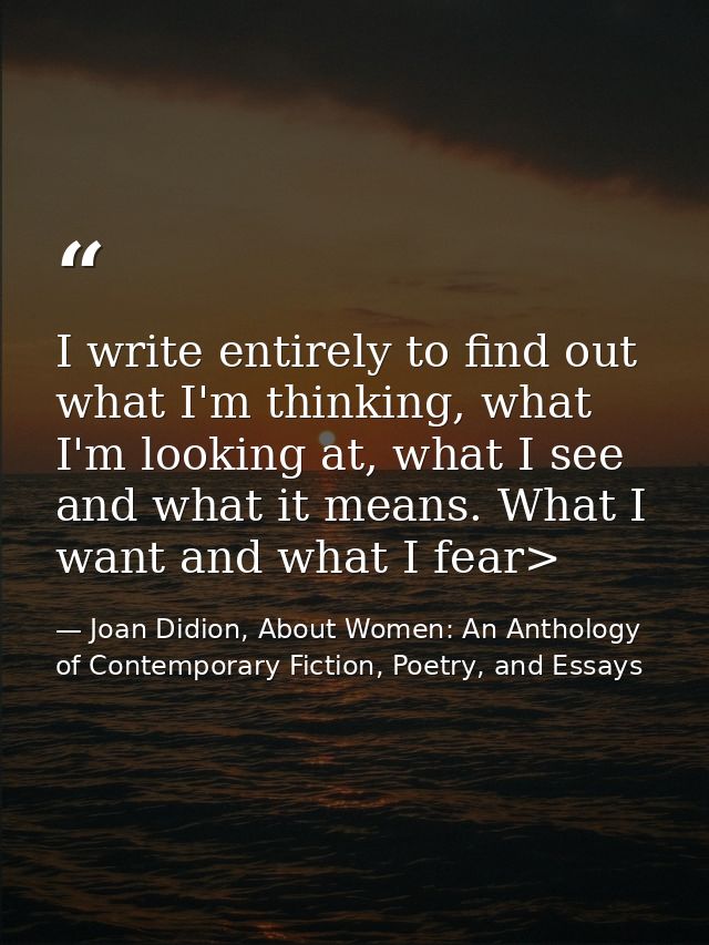 I write entirely to find out what I'm thinking, what I'm looking at, what I see and what it means. What I want and what  — Joan Didion, About Women: An Anthology of Contemporary Fiction, Poetry, and Essays