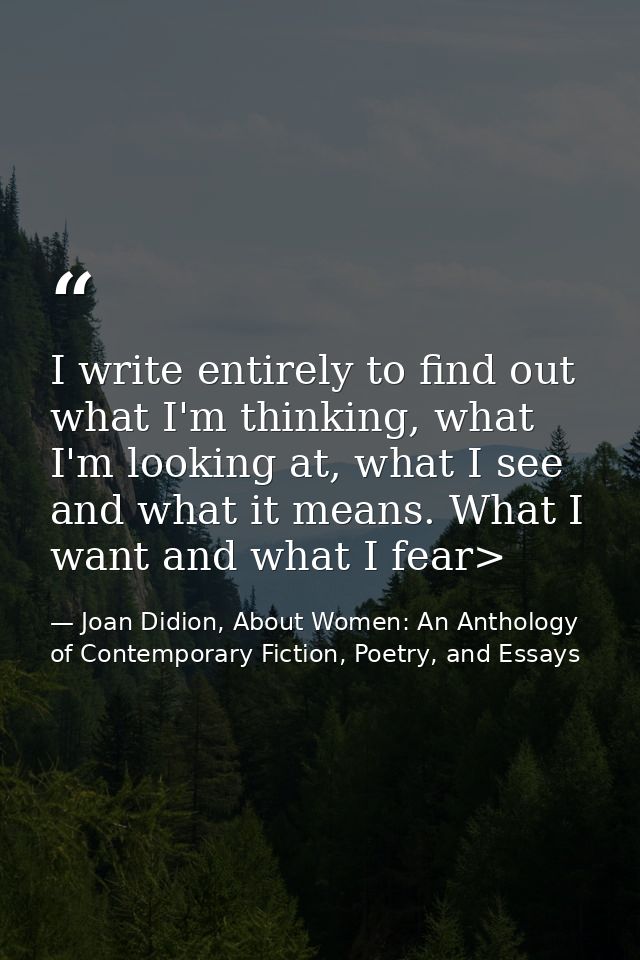 I write entirely to find out what I'm thinking, what I'm looking at, what I see and what it means. What I want and what  — Joan Didion, About Women: An Anthology of Contemporary Fiction, Poetry, and Essays