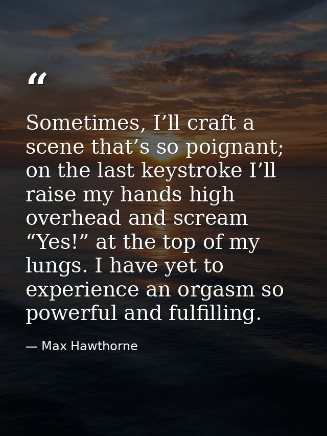 Sometimes, I’ll craft a scene that’s so poignant; on the last keystroke I’ll raise my hands high overhead and scream “Ye — Max Hawthorne