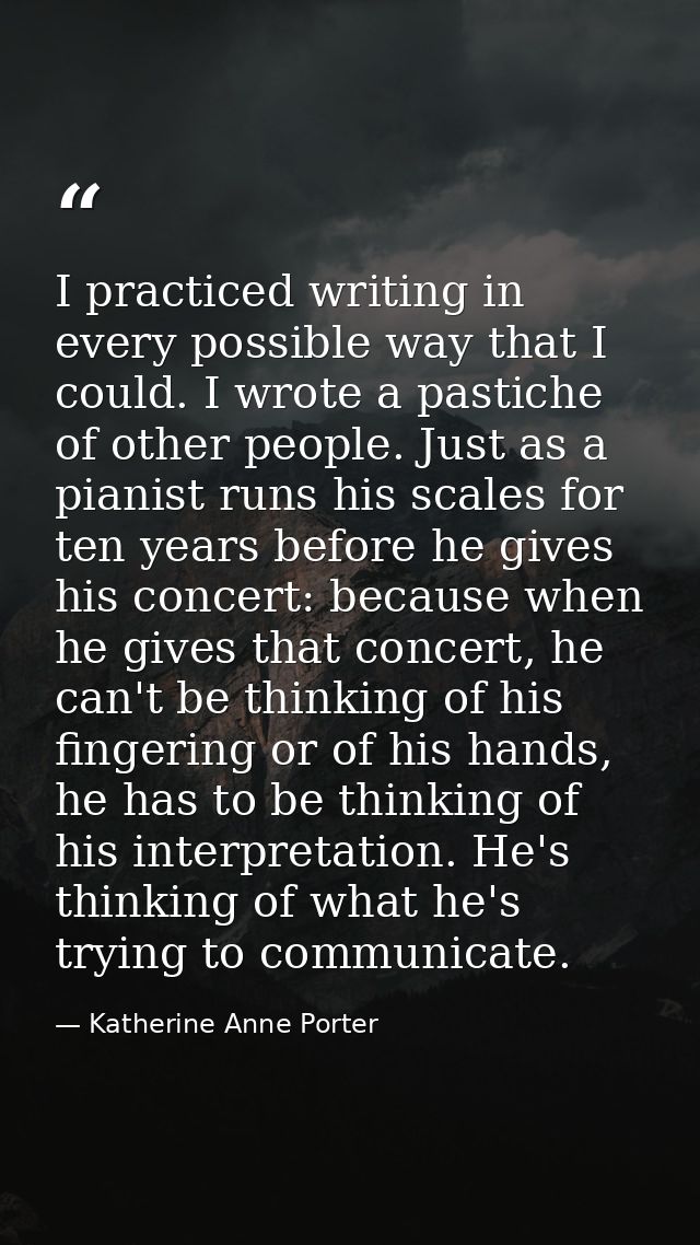 I practiced writing in every possible way that I could. I wrote a pastiche of other people. Just as a pianist runs his s — Katherine Anne Porter