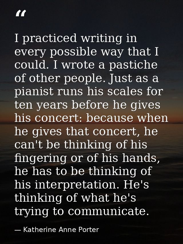 I practiced writing in every possible way that I could. I wrote a pastiche of other people. Just as a pianist runs his s — Katherine Anne Porter