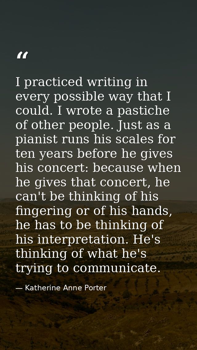 I practiced writing in every possible way that I could. I wrote a pastiche of other people. Just as a pianist runs his s — Katherine Anne Porter