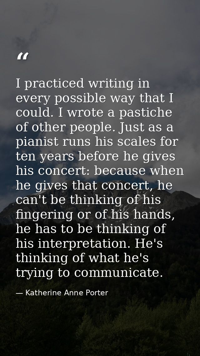 I practiced writing in every possible way that I could. I wrote a pastiche of other people. Just as a pianist runs his s — Katherine Anne Porter