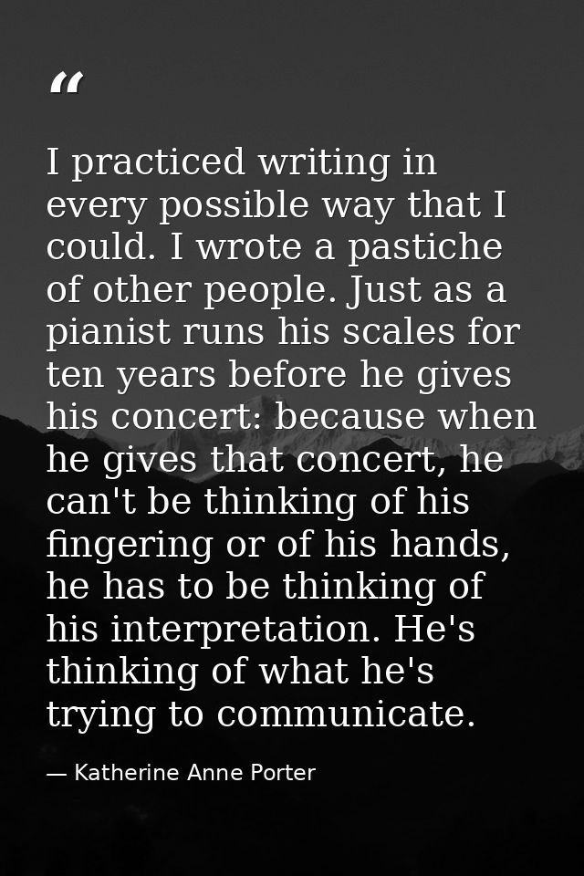 I practiced writing in every possible way that I could. I wrote a pastiche of other people. Just as a pianist runs his s — Katherine Anne Porter