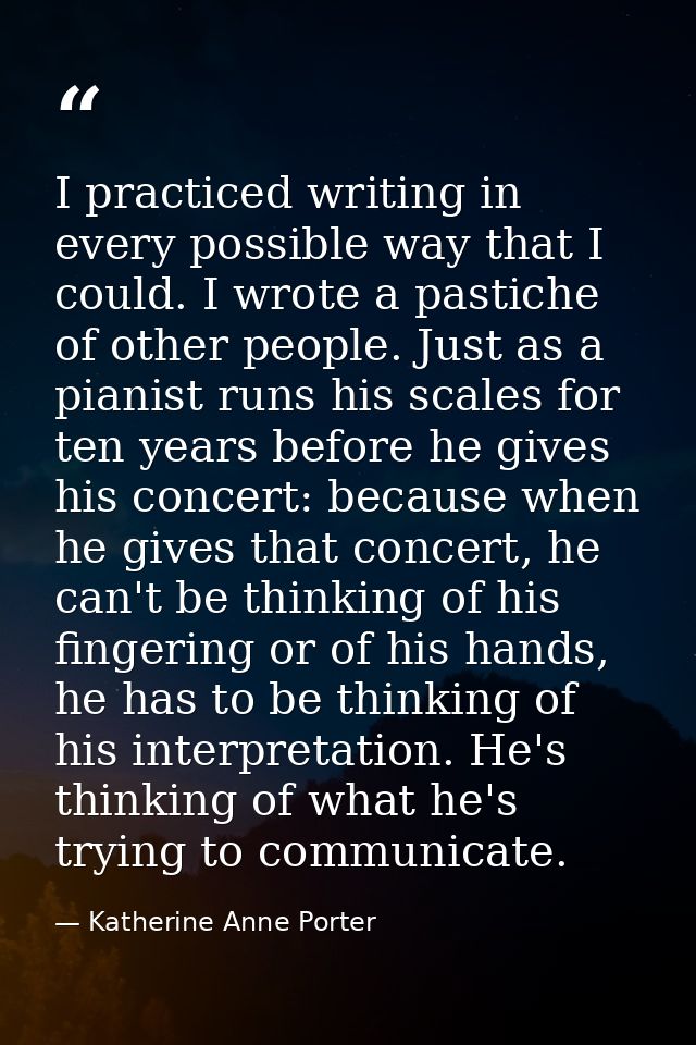 I practiced writing in every possible way that I could. I wrote a pastiche of other people. Just as a pianist runs his s — Katherine Anne Porter