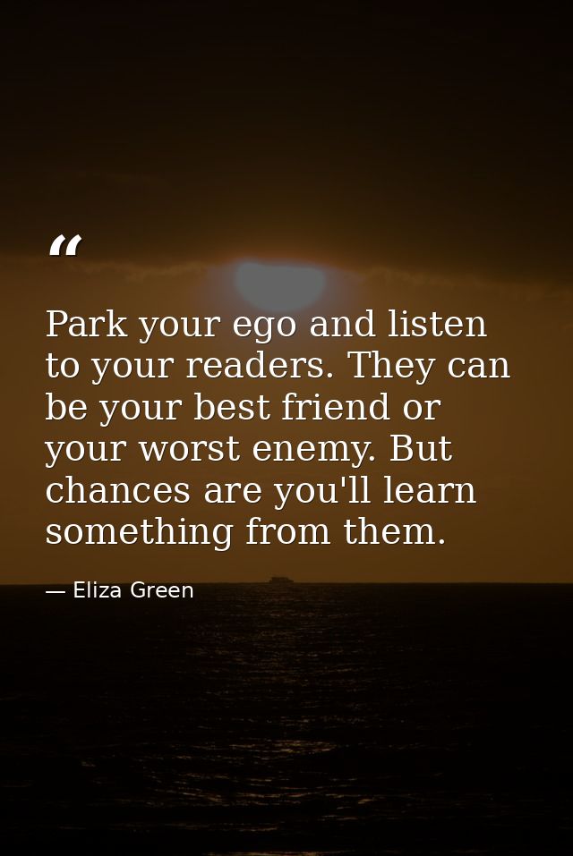 Park your ego and listen to your readers. They can be your best friend or your worst enemy. But chances are you'll learn — Eliza Green