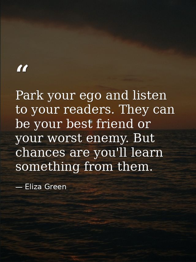 Park your ego and listen to your readers. They can be your best friend or your worst enemy. But chances are you'll learn — Eliza Green
