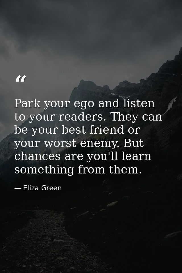 Park your ego and listen to your readers. They can be your best friend or your worst enemy. But chances are you'll learn — Eliza Green
