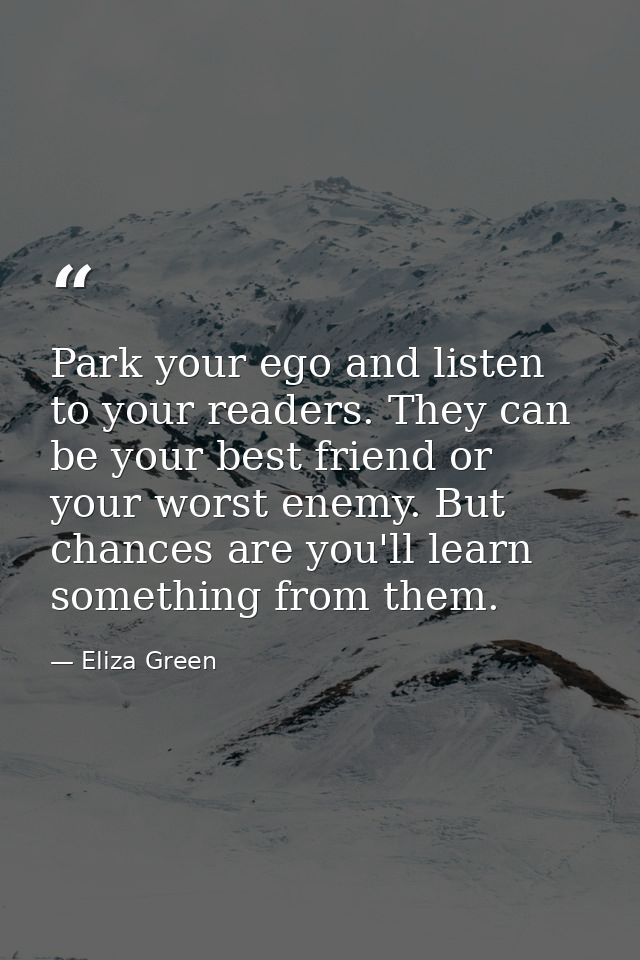 Park your ego and listen to your readers. They can be your best friend or your worst enemy. But chances are you'll learn — Eliza Green