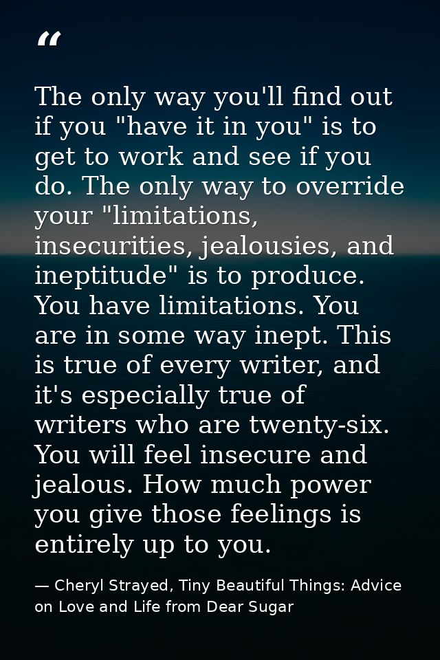 The only way you'll find out if you "have it in you" is to get to work and see if you do. The only way to override your  — Cheryl Strayed, Tiny Beautiful Things: Advice on Love and Life from Dear Sugar