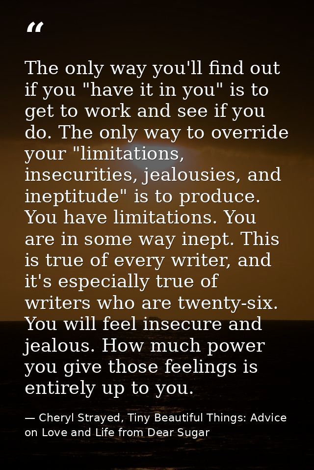 The only way you'll find out if you "have it in you" is to get to work and see if you do. The only way to override your  — Cheryl Strayed, Tiny Beautiful Things: Advice on Love and Life from Dear Sugar