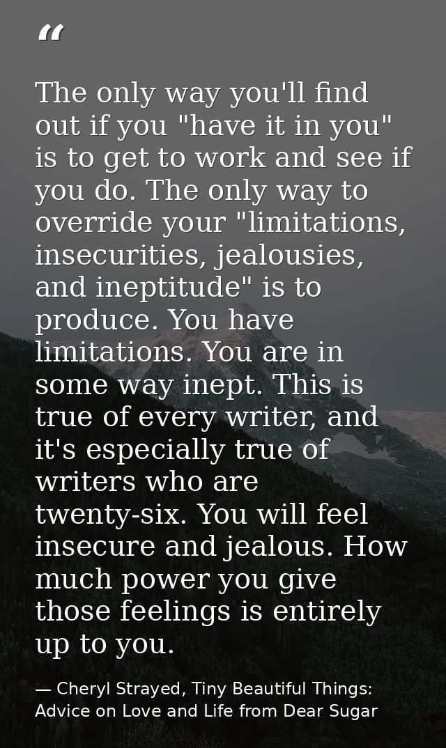 The only way you'll find out if you "have it in you" is to get to work and see if you do. The only way to override your  — Cheryl Strayed, Tiny Beautiful Things: Advice on Love and Life from Dear Sugar