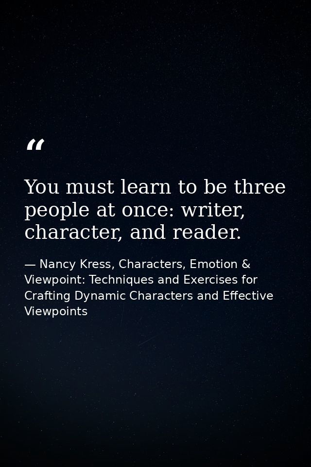 You must learn to be three people at once: writer, character, and reader. — Nancy Kress, Characters, Emotion & Viewpoint: Techniques and Exercises for Crafting Dynamic Characters and Effective Viewpoints