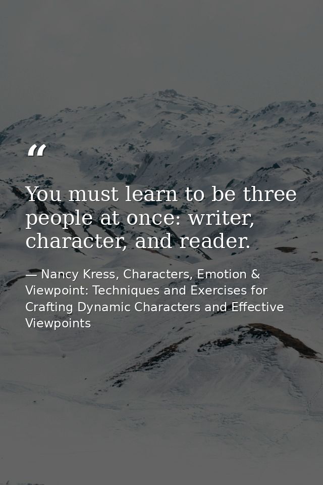 You must learn to be three people at once: writer, character, and reader. — Nancy Kress, Characters, Emotion & Viewpoint: Techniques and Exercises for Crafting Dynamic Characters and Effective Viewpoints