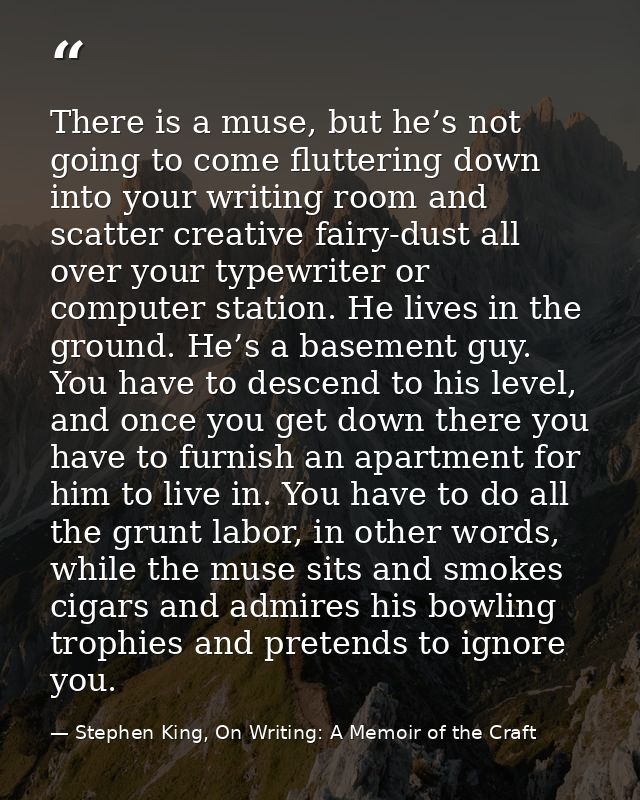 There is a muse, but he’s not going to come fluttering down into your writing room and scatter creative fairy-dust all o — Stephen King, On Writing: A Memoir of the Craft