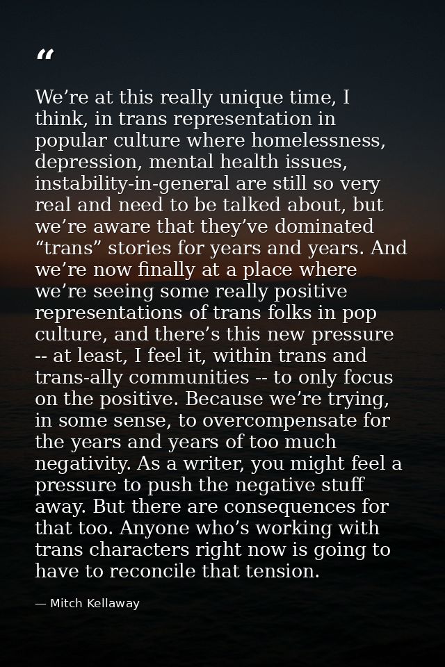 We’re at this really unique time, I think, in trans representation in popular culture where homelessness, depression, me — Mitch Kellaway