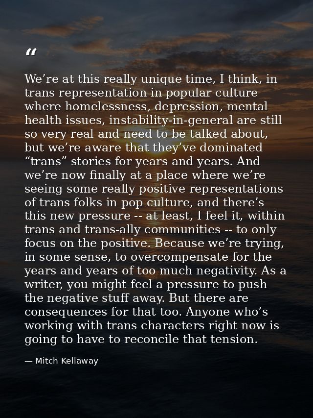 We’re at this really unique time, I think, in trans representation in popular culture where homelessness, depression, me — Mitch Kellaway