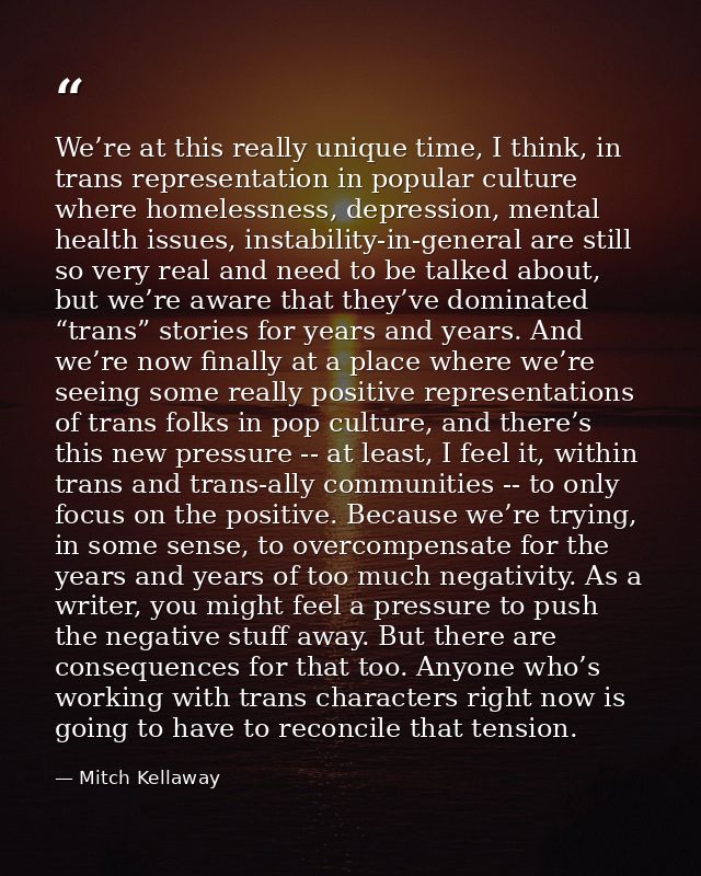We’re at this really unique time, I think, in trans representation in popular culture where homelessness, depression, me — Mitch Kellaway