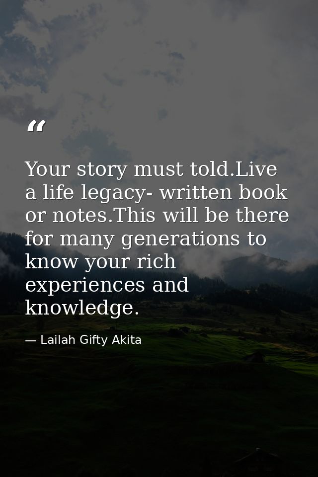 Your story must told.Live a life legacy- written book or notes.This will be there for many generations to know your rich — Lailah Gifty Akita